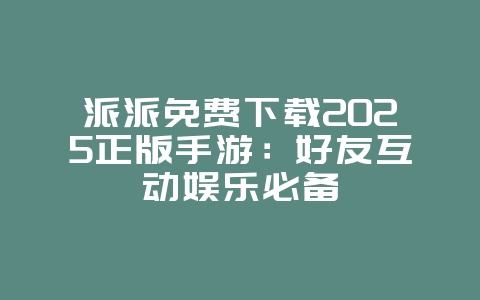 派派免费下载2025正版手游:好友互动娱乐必备_游戏下载_36397绿色下载网 派派免费下载2025正版手游:好友互动娱乐必备_游戏下载_36397绿色下载网