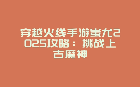 穿越火线手游蚩尤2025攻略:挑战上古魔神_游戏攻略_36397绿色下载网 穿越火线手游蚩尤2025攻略:挑战上古魔神_游戏攻略_36397绿色下载网