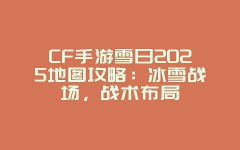 CF手游雪日2025地图攻略：冰雪战场，战术布局_游戏攻略_36397绿色下载网