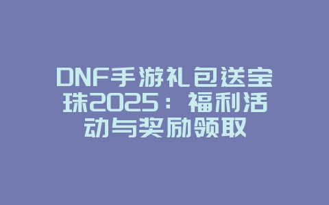 DNF手游礼包送宝珠2025:福利活动与奖励领取_游戏攻略_36397绿色下载网 DNF手游礼包送宝珠2025:福利活动与奖励领取_游戏攻略_36397绿色下载网