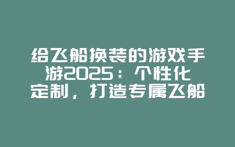 给飞船换装的游戏手游2025:个性化定制,打造专属飞船!_游戏推荐_36397绿色下载网 给飞船换装的游戏手游2025:个性化定制,打造专属飞船!_游戏推荐_36397绿色下载网
