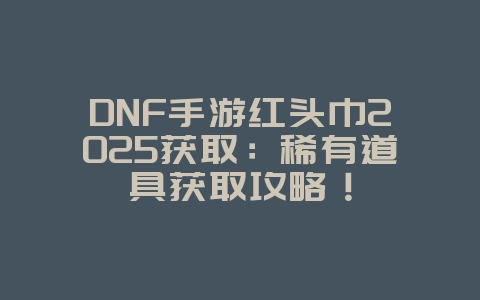 DNF手游红头巾2025获取:稀有道具获取攻略!_游戏攻略_36397绿色下载网 DNF手游红头巾2025获取:稀有道具获取攻略!_游戏攻略_36397绿色下载网