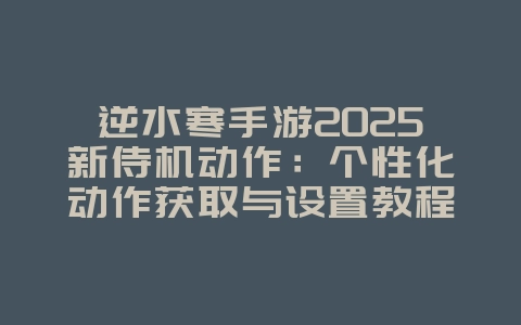逆水寒手游2025新侍机动作：个性化动作获取与设置教程！_游戏攻略_36397绿色下载网