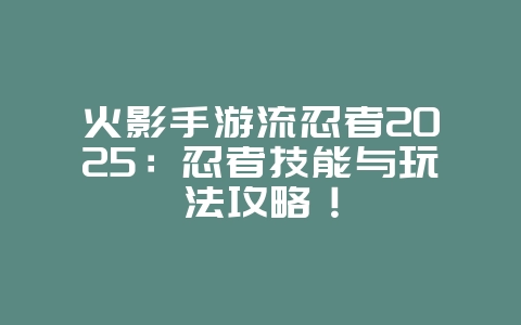 火影手游流忍者2025：忍者技能与玩法攻略！_游戏资讯_36397绿色下载网