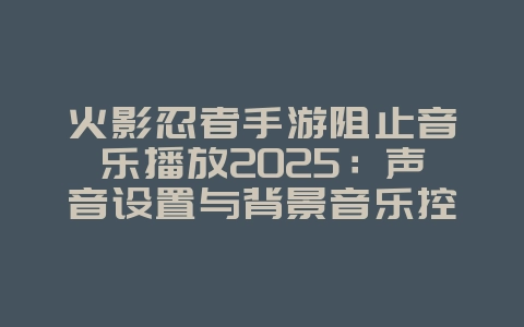 火影忍者手游阻止音乐播放2025:声音设置与背景音乐控制!_游戏攻略_36397绿色下载网 火影忍者手游阻止音乐播放2025:声音设置与背景音乐控制!_游戏攻略_36397绿色下载网